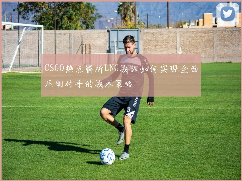 CSGO热点解析LNG战队如何实现全面压制对手的战术策略