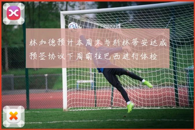 林加德预计本周末与科林蒂安达成预签协议下周前往巴西进行体检