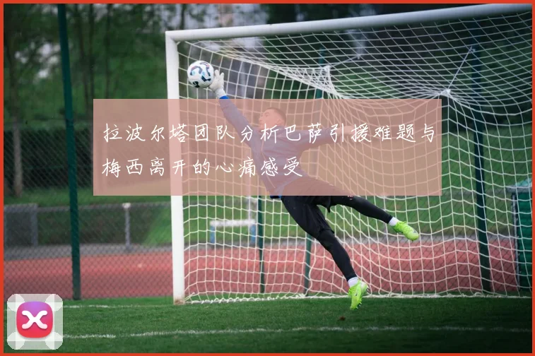 拉波尔塔团队分析巴萨引援难题与梅西离开的心痛感受