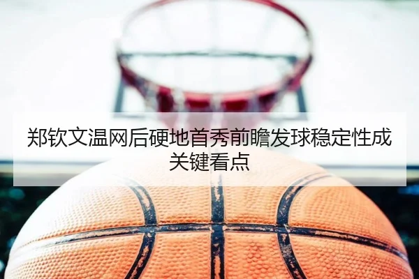 郑钦文温网后硬地首秀前瞻发球稳定性成关键看点