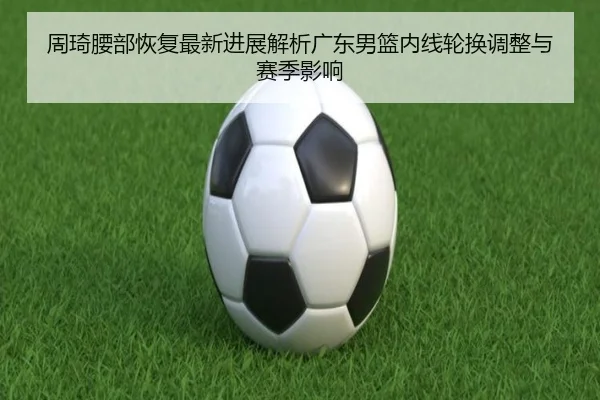 周琦腰部恢复最新进展解析广东男篮内线轮换调整与赛季影响