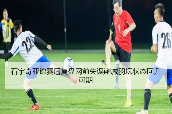 石宇奇亚锦赛后复盘网前失误削减羽坛状态回升可期
