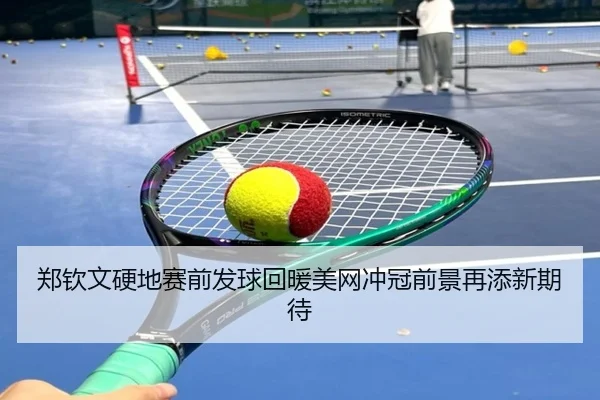 郑钦文硬地赛前发球回暖美网冲冠前景再添新期待